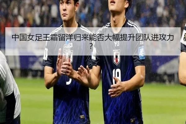 中国女足王霜留洋归来能否大幅提升团队进攻力？